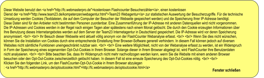 Diese Website benutzt den <a href="http://fc.webmasterpro.de">kostenlosen Flashcounter Besucherzähler</a>, einen kostenlosen  Dienst der <a href="http://www.team23.de/kompetenzen/webagentur.html">Team23 Webagentur</a> zur statistischen Auswertung der Besucherzugriffe. Für die technische  Umsetzung werden Cookies (Textdateien, die auf dem Computer der Besucher der Webseite gespeichert werden) und die Speicherung Ihrer IP-Adresse benötigt.  Diese Daten sind für den Anbieter nicht bestimmten Personen zuordenbar. Eine Zusammenführung der IP-Adresse mit anderen Datenquellen wird nicht vorgenommen.  Die IP-Adressen und Cookies werden in der Regel nach einigen Tagen aber spätestens nach einem Monat gelöscht. Die durch den Cookie erzeugten Informationen über  Ihre Benutzung dieses Internetangebotes werden auf dem Server der Team23 Internetagentur in Deutschland gespeichert. Die IP-Adresse wird vor deren Speicherung  anonymisiert. <br/> <br/> Ihr Besuch dieser Webseite wird aktuell völlig anonym von der FlashCounter Webanalyse erfasst. <br/> <br/> Wenn Sie dies nicht wünschen,  können Sie die Installation von Cookies durch eine entsprechende Einstellung Ihrer Browser-Software generell verhindern. In diesem Fall können jedoch auf diversen  Websites nicht sämtliche Funktionen uneingeschränkt nutzbar sein. <br/> <br/> Eine weitere Möglichkeit, nicht von der Webanalyse erfasst zu werden, ist ein Widerspruch  in Form der Speicherung eines sogenannten Opt-Out-Cookies in Ihrem Browser. Solange dieser in Ihrem Browser abgelegt ist, wird FlashCounter Ihre Benutzerdaten  nicht analysieren. <br/> <br/> Bitte beachten Sie, dass Ihr Widerspruch nicht mehr nachvollzogen werden kann, wenn Sie die Website mit einem anderen Browser  besuchen oder den Opt-Out-Cookie zwischenzeitlich gelöscht haben. In diesem Fall ist eine erneute Speicherung des Opt-Out-Cookies nötig. <br/> <br/>  Klicken Sie den folgenden Link, um den FlashCounter-Opt-Out-Cookie in Ihrem Browser abzulegen : <a href="http://fc.webmasterpro.de/optoutcookie.html">http://fc.webmasterpro.de/optoutcookie.html</a>                                                              Fenster schließen                           Diese Website benutzt den <a href="http://fc.webmasterpro.de">kostenlosen Flashcounter Besucherzähler</a>, einen kostenlosen  Dienst der <a href="http://www.team23.de/kompetenzen/webagentur.html">Team23 Webagentur</a> zur statistischen Auswertung der Besucherzugriffe. Für die technische  Umsetzung werden Cookies (Textdateien, die auf dem Computer der Besucher der Webseite gespeichert werden) und die Speicherung Ihrer IP-Adresse benötigt.  Diese Daten sind für den Anbieter nicht bestimmten Personen zuordenbar. Eine Zusammenführung der IP-Adresse mit anderen Datenquellen wird nicht vorgenommen.  Die IP-Adressen und Cookies werden in der Regel nach einigen Tagen aber spätestens nach einem Monat gelöscht. Die durch den Cookie erzeugten Informationen über  Ihre Benutzung dieses Internetangebotes werden auf dem Server der Team23 Internetagentur in Deutschland gespeichert. Die IP-Adresse wird vor deren Speicherung  anonymisiert. <br/> <br/> Ihr Besuch dieser Webseite wird aktuell völlig anonym von der FlashCounter Webanalyse erfasst. <br/> <br/> Wenn Sie dies nicht wünschen,  können Sie die Installation von Cookies durch eine entsprechende Einstellung Ihrer Browser-Software generell verhindern. In diesem Fall können jedoch auf diversen  Websites nicht sämtliche Funktionen uneingeschränkt nutzbar sein. <br/> <br/> Eine weitere Möglichkeit, nicht von der Webanalyse erfasst zu werden, ist ein Widerspruch  in Form der Speicherung eines sogenannten Opt-Out-Cookies in Ihrem Browser. Solange dieser in Ihrem Browser abgelegt ist, wird FlashCounter Ihre Benutzerdaten  nicht analysieren. <br/> <br/> Bitte beachten Sie, dass Ihr Widerspruch nicht mehr nachvollzogen werden kann, wenn Sie die Website mit einem anderen Browser  besuchen oder den Opt-Out-Cookie zwischenzeitlich gelöscht haben. In diesem Fall ist eine erneute Speicherung des Opt-Out-Cookies nötig. <br/> <br/>  Klicken Sie den folgenden Link, um den FlashCounter-Opt-Out-Cookie in Ihrem Browser abzulegen : <a href="http://fc.webmasterpro.de/optoutcookie.html">http://fc.webmasterpro.de/optoutcookie.html</a>